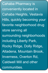 Cahaba Pharmacy is conveniently located in Cahaba Heights, Vestavia Hills, quickly becoming your favorite neighborhood drug store serving all surrounding neighborhoods including Liberty Park, Rocky Ridge, Dolly Ridge, Altadena, Mountain Brook, Inverness, Overton Rd, Caldwell Mill and other communities.