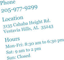 Phone 205-977-9299  Location 3135 Cahaba Height Rd. Vestavia Hills, AL  35243  Hours Mon-Fri: 8:30 am to 6:30 pm Sat: 9 am to 2 pm Sun: Closed