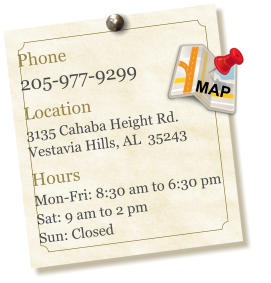 Phone 205-977-9299  Location 3135 Cahaba Height Rd. Vestavia Hills, AL  35243  Hours Mon-Fri: 8:30 am to 6:30 pm Sat: 9 am to 2 pm Sun: Closed MAP